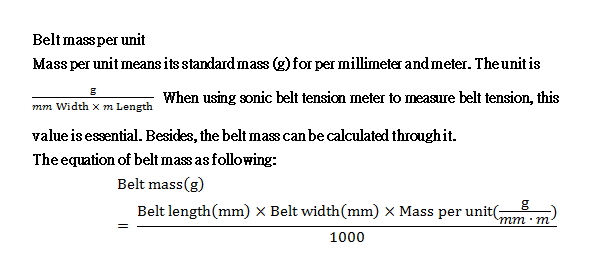 Mass per unit means its standard mass (g) for per millimeter and meter. The unit is g/(mm Width × m Length) When using sonic belt tension meter to measure belt tension, this value is essential. Besides, the belt mass can be calculated through it. The equation of belt mass as following:
